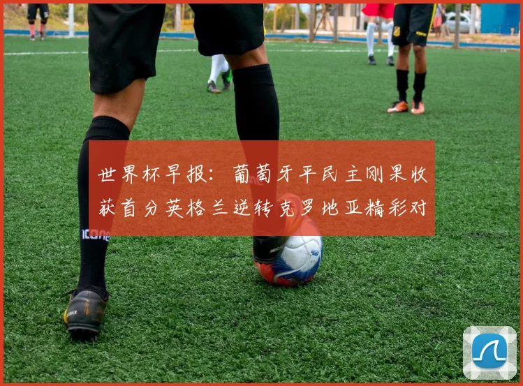 世界杯早报：葡萄牙平民主刚果收获首分英格兰逆转克罗地亚精彩对决