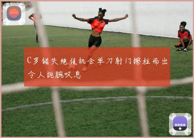 C罗错失绝佳机会单刀射门擦柱而出令人扼腕叹息