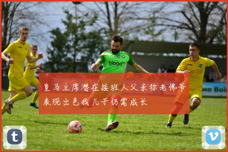 皇马主席潜在接班人父亲称老佛爷表现出色我儿子仍需成长