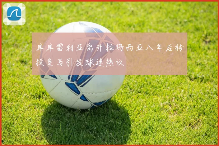 库库雷利亚离开拉玛西亚八年后转投皇马引发球迷热议