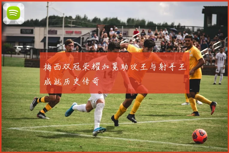 梅西双冠荣耀加冕助攻王与射手王成就历史传奇