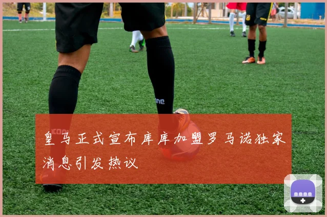 皇马正式宣布库库加盟罗马诺独家消息引发热议