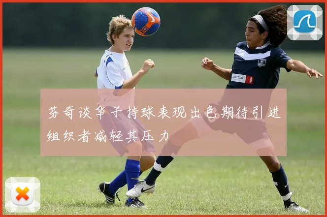 芬奇谈华子持球表现出色期待引进组织者减轻其压力
